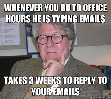 whenever you go to office hours he is typing emails takes 3 weeks to reply to your emails - whenever you go to office hours he is typing emails takes 3 weeks to reply to your emails  Humanities Professor