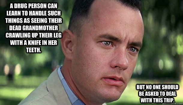 A drug person can learn to handle such things as seeing their dead grandmother crawling up their leg with a knife in her teeth.  But no one should be asked to deal with this trip.  Offensive Forrest Gump