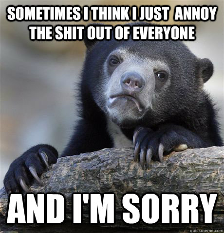 Sometimes i think i just  annoy the shit out of everyone and i'm sorry  Confession Bear