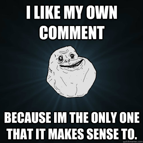 I like my own comment BEcause im the only one that it makes sense to.  Forever Alone