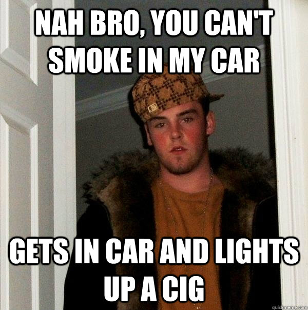 Nah bro, you can't smoke in my car gets in car and lights up a cig   Scumbag Steve