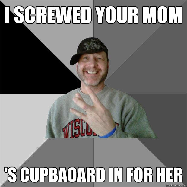 i screwed your mom 's cupbaoard in for her  Hood Dad