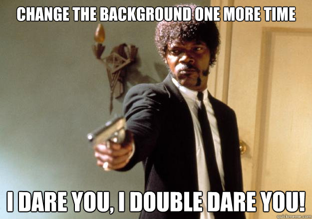 Change the background one more time i dare you, i double dare you!  Samuel L Jackson