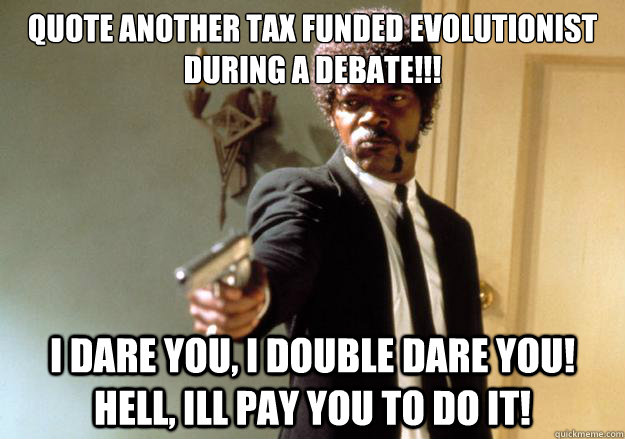 quote another tax funded evolutionist during a debate!!! i dare you, i double dare you! hell, ill pay you to do it! - quote another tax funded evolutionist during a debate!!! i dare you, i double dare you! hell, ill pay you to do it!  Samuel L Jackson