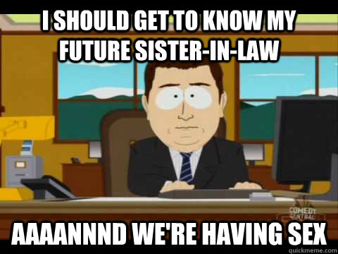 I should get to know my future sister-in-law Aaaannnd we're having sex  Aaand its gone