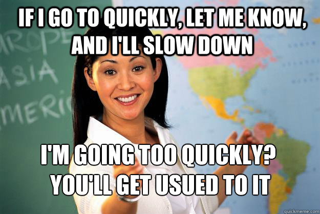 If I go to quickly, let me know, and i'll slow down I'm going too quickly?
 You'll get usued to it  Unhelpful High School Teacher