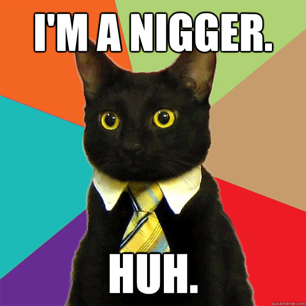 i'm a nigger. huh.  Business Cat