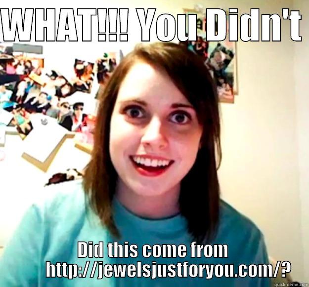 WHAT!!! YOU DIDN'T  DID THIS COME FROM          HTTP://JEWELSJUSTFORYOU.COM/? Overly Attached Girlfriend