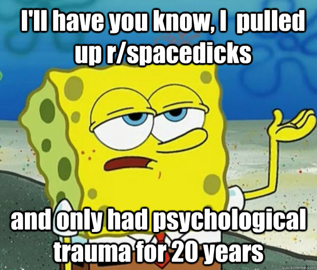 I'll have you know, I  pulled up r/spacedicks and only had psychological trauma for 20 years  How tough am I