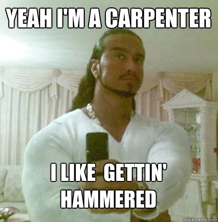 yeah i'm a carpenter
 i like  gettin' hammered   Guido Jesus