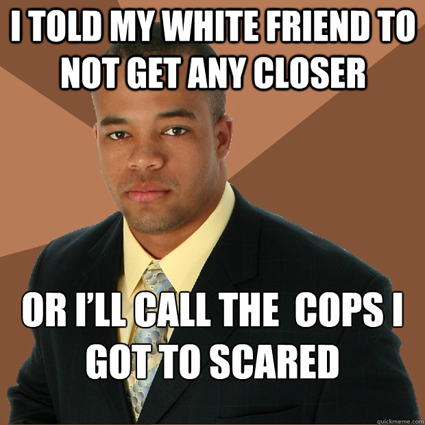 I TOLD MY WHITE FRIEND TO NOT GET ANY CLOSER OR I’LL CALL THE  COPS I GOT TO SCARED  Successful Black Man