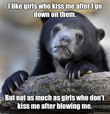 I like girls who kiss me after I go down on them.  But not as much as girls who don't kiss me after blowing me.   Confession Bear