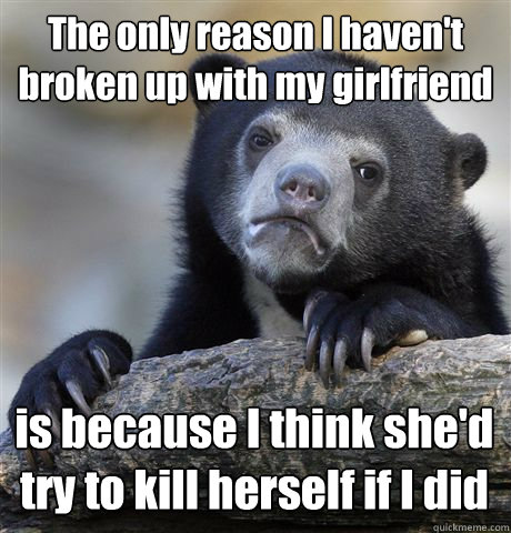 The only reason I haven't broken up with my girlfriend is because I think she'd try to kill herself if I did - The only reason I haven't broken up with my girlfriend is because I think she'd try to kill herself if I did  Confession Bear