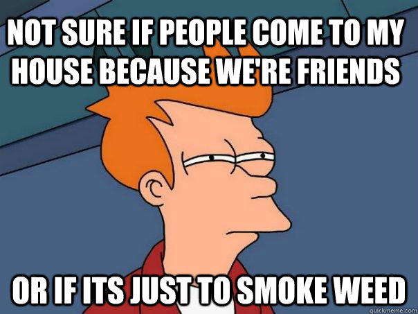 Not sure if people come to my house because we're friends or if its just to smoke weed  Futurama Fry