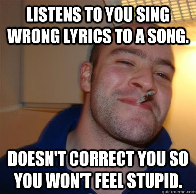 Listens to you sing wrong lyrics to a song. Doesn't correct you So you won't feel stupid. - Listens to you sing wrong lyrics to a song. Doesn't correct you So you won't feel stupid.  Good Guy Greg with addiction