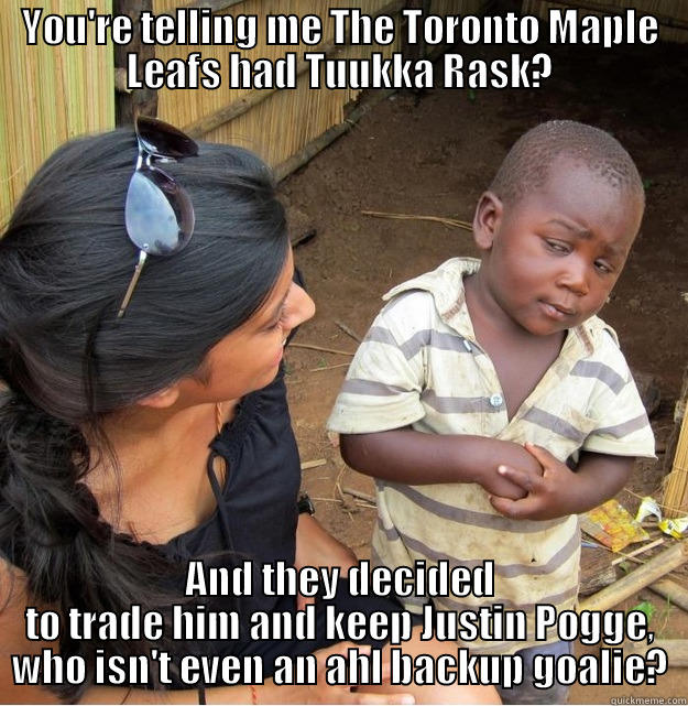 YOU'RE TELLING ME THE TORONTO MAPLE LEAFS HAD TUUKKA RASK? AND THEY DECIDED TO TRADE HIM AND KEEP JUSTIN POGGE, WHO ISN'T EVEN AN AHL BACKUP GOALIE? Skeptical Third World Kid