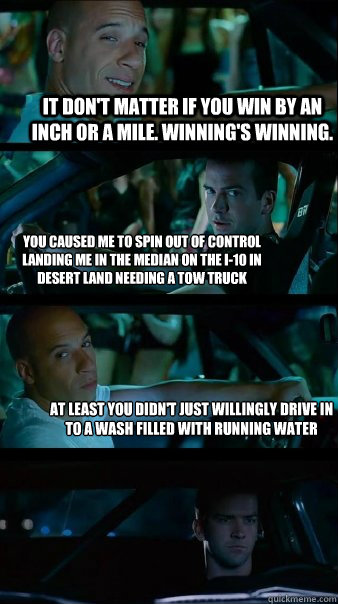 It don't matter if you win by an inch or a mile. Winning's winning.  you caused me to spin out of control landing me in the median on the I-10 in desert land needing a tow truck at least you didn't just willingly drive in to a wash filled with running wat  Fast and Furious