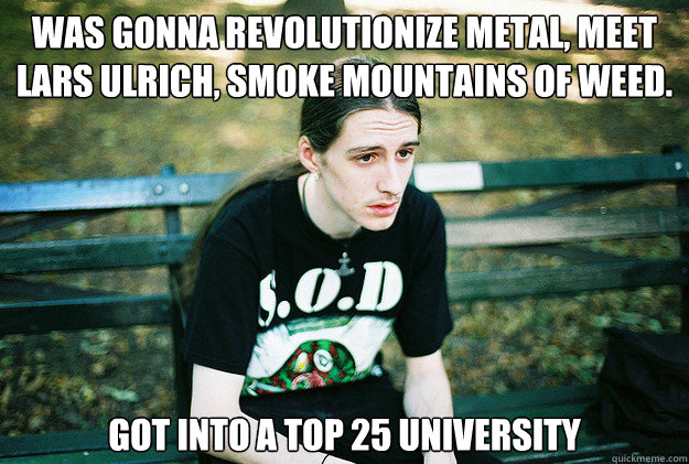 was gonna revolutionize metal, meet lars ulrich, smoke mountains of weed. got into a top 25 university  First World Metal Problems