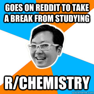 Goes on reddit to take a break from studying r/chemistry  