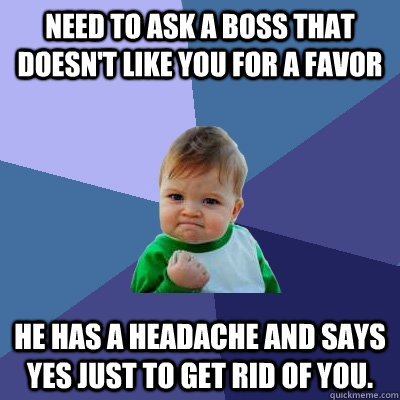 need to ask a boss that doesn't like you for a favor  he has a headache and says yes just to get rid of you.  Success Kid