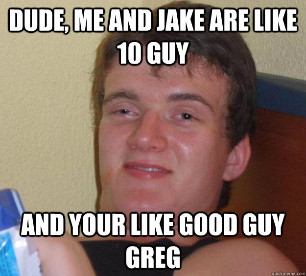 dude, me and jake are like 10 guy and your like good guy greg  10 Guy