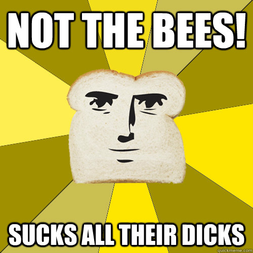 Not the BEES! sucks all their dicks  Breadfriend