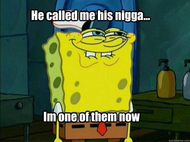 He called me his nigga... Im one of them now  Spongebob