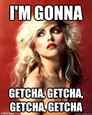 I'm gonna Getcha, Getcha, Getcha, getcha - I'm gonna Getcha, Getcha, Getcha, getcha  Overly Attached Blondie