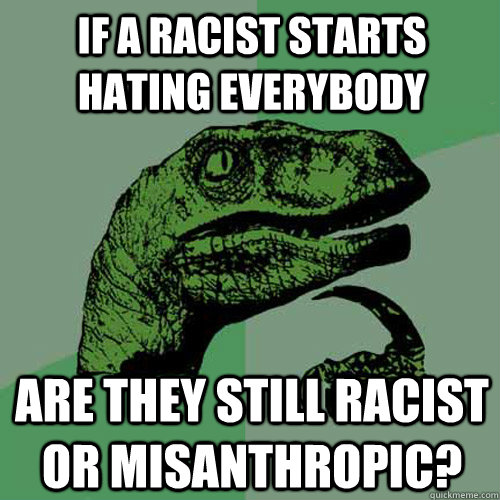 If a racist starts hating everybody are they still racist or misanthropic?  Philosoraptor