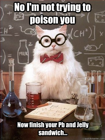 No I'm not trying to poison you Now finish your Pb and Jelly sandwich...  Chemistry Cat