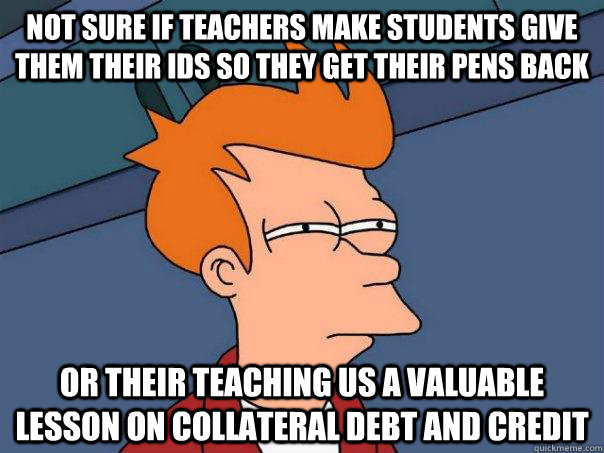 Not sure if teachers make students give them their ids so they get their pens back Or their teaching us a valuable lesson on collateral debt and credit  Futurama Fry