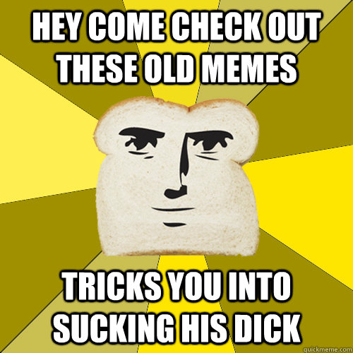 hey come check out these old memes tricks you into sucking his dick  Breadfriend