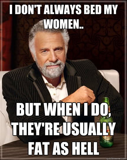 I don't always bed my women..
 But when I do, they're usually fat as hell - I don't always bed my women..
 But when I do, they're usually fat as hell  The Most Interesting Man In The World