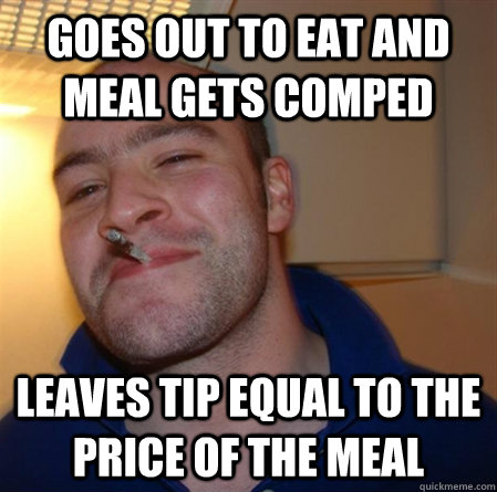 Goes out to eat and meal gets comped Leaves tip equal to the price of the meal  GOOD GUY GREG 2