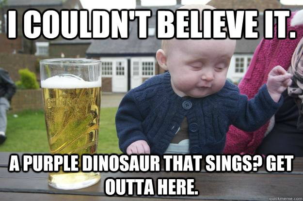 I couldn't believe it. A purple dinosaur that sings? Get outta here.  - I couldn't believe it. A purple dinosaur that sings? Get outta here.   drunk baby