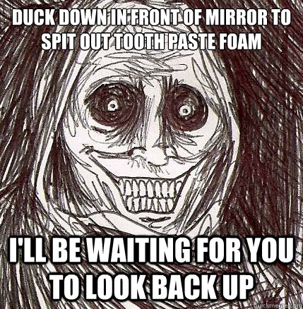 duck down in front of mirror to spit out tooth paste foam I'll be waiting for you to look back up  Horrifying Houseguest