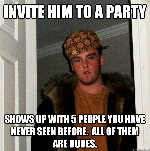 Invite him to a party Shows up with 5 people you have never seen before.  All of them are dudes.  Scumbag Steve