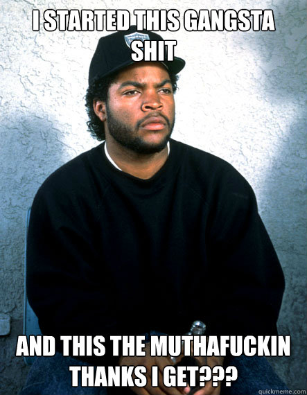 I Started this gangsta shit and this the muthafuckin thanks i get???  Ice Cube