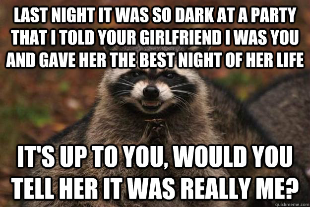 last night it was so dark at a party that i told your girlfriend i was you and gave her the best night of her life it's up to you, would you tell her it was really me?  Evil Plotting Raccoon