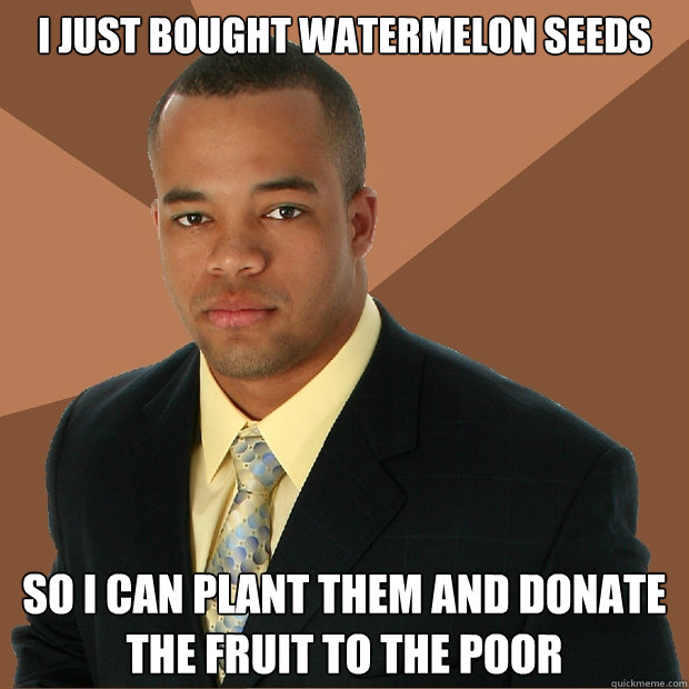 i just bought watermelon seeds so i can plant them and donate the fruit to the poor  Successful Black Man