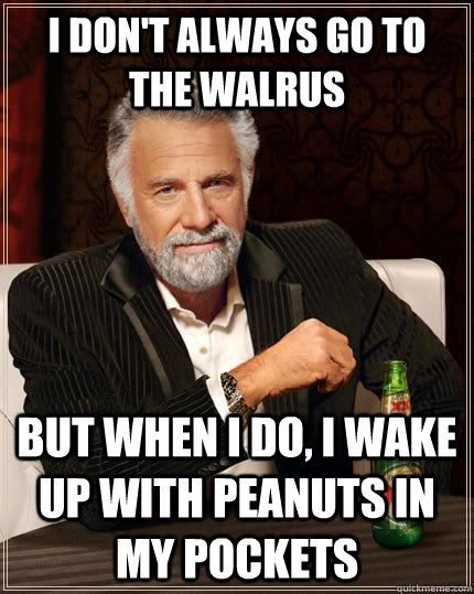 I don't always go to the Walrus but when I do, I wake up with peanuts in my pockets  The Most Interesting Man In The World