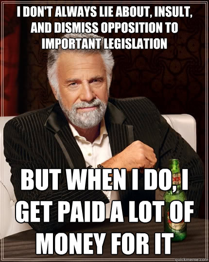 I don't always lie about, insult, and dismiss opposition to important legislation but when I do, I get paid a lot of money for it  The Most Interesting Man In The World