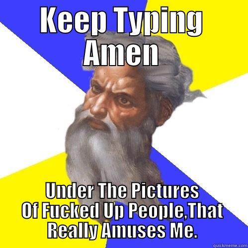 KEEP TYPING AMEN UNDER THE PICTURES OF FUCKED UP PEOPLE,THAT REALLY AMUSES ME. Advice God