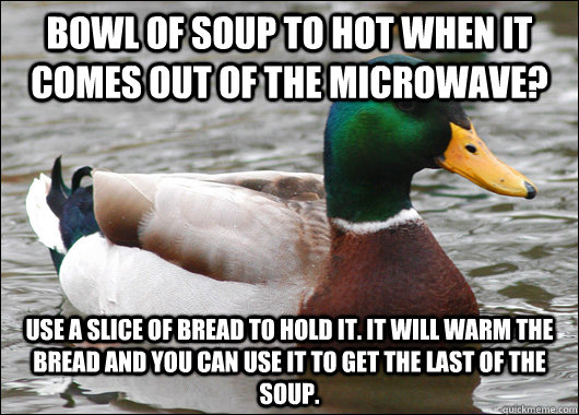 Bowl of soup to hot when it comes out of the microwave? Use a slice of bread to hold it. It will warm the bread and you can use it to get the last of the soup. - Bowl of soup to hot when it comes out of the microwave? Use a slice of bread to hold it. It will warm the bread and you can use it to get the last of the soup.  Actual Advice Mallard