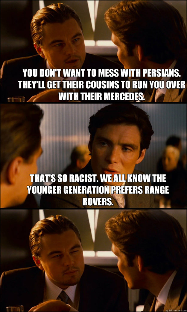 You don't want to mess with Persians. They'll get their cousins to run you over with their Mercedes. That's so racist. We all know the younger generation prefers Range Rovers.  - You don't want to mess with Persians. They'll get their cousins to run you over with their Mercedes. That's so racist. We all know the younger generation prefers Range Rovers.   Inception