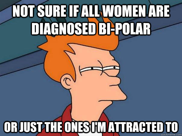 Not sure if all women are diagnosed bi-polar or just the ones I'm attracted to  Futurama Fry