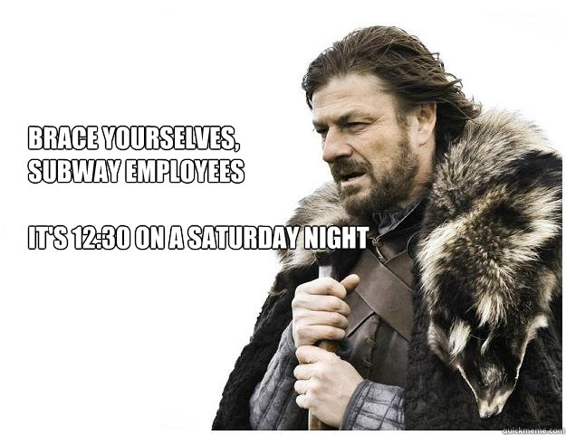 Brace yourselves,
Subway employees

It's 12:30 on a saturday night - Brace yourselves,
Subway employees

It's 12:30 on a saturday night  Imminent Ned