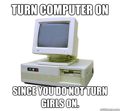 Turn computer on since you do not turn girls on.  Your First Computer