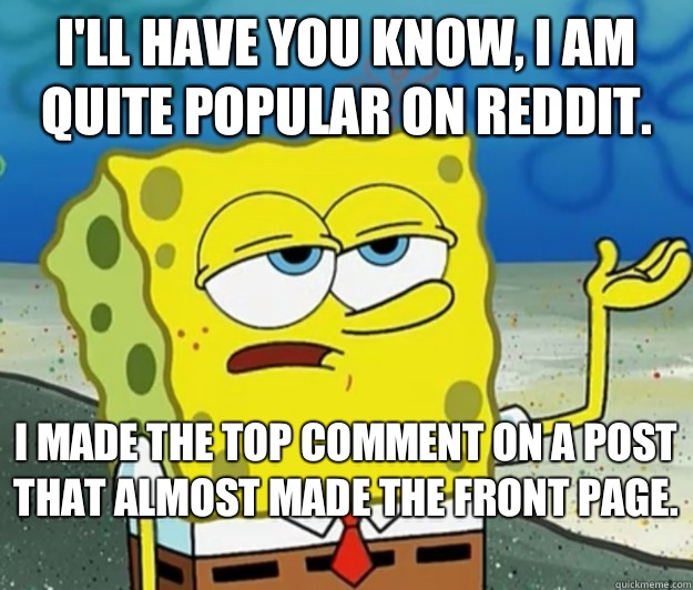 I'll have you know, I am quite popular on reddit.   I made the top comment on a post that almost made the front page.   Tough Spongebob