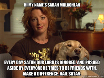 Hi my name's Sarah Mclachlan every day Satan our lord is ignored, and pushed aside by everyone he tries to be friends with. MAKE a difference. hail satan.  Sarah Mclachlan